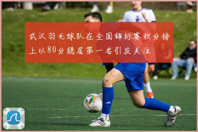 武汉羽毛球队在全国锦标赛积分榜上以80分稳居第一名引发关注