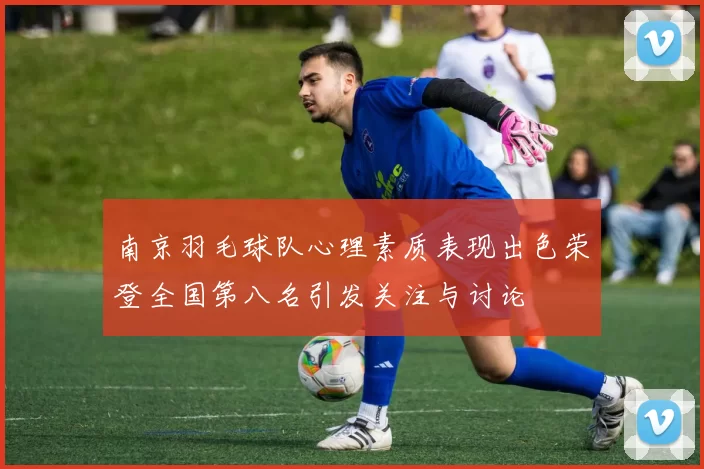 南京羽毛球队心理素质表现出色荣登全国第八名引发关注与讨论