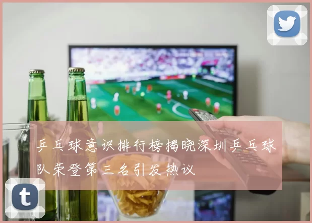 乒乓球意识排行榜揭晓深圳乒乓球队荣登第三名引发热议