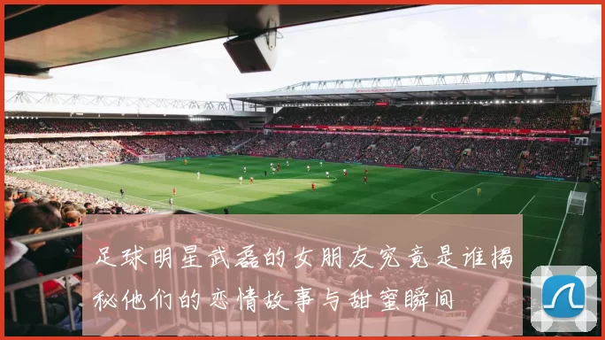 足球明星武磊的女朋友究竟是谁揭秘他们的恋情故事与甜蜜瞬间