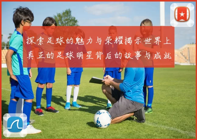 探索足球的魅力与荣耀揭示世界上真正的足球明星背后的故事与成就