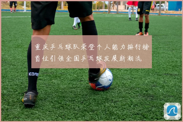 重庆乒乓球队荣登个人能力排行榜首位引领全国乒乓球发展新潮流