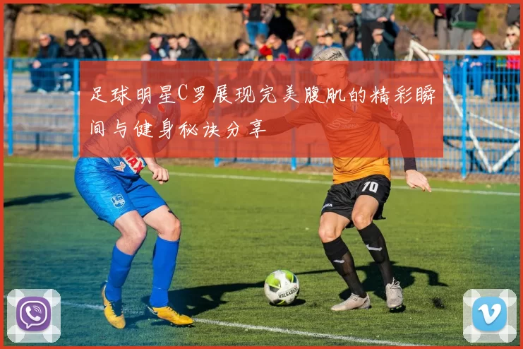 足球明星C罗展现完美腹肌的精彩瞬间与健身秘诀分享