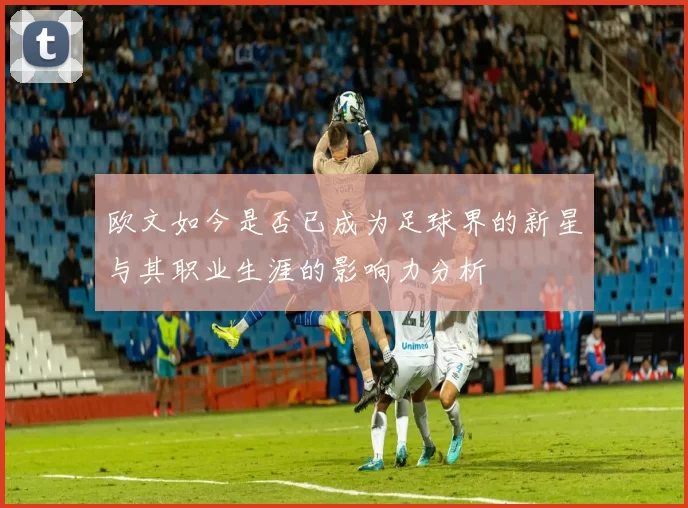 欧文如今是否已成为足球界的新星与其职业生涯的影响力分析