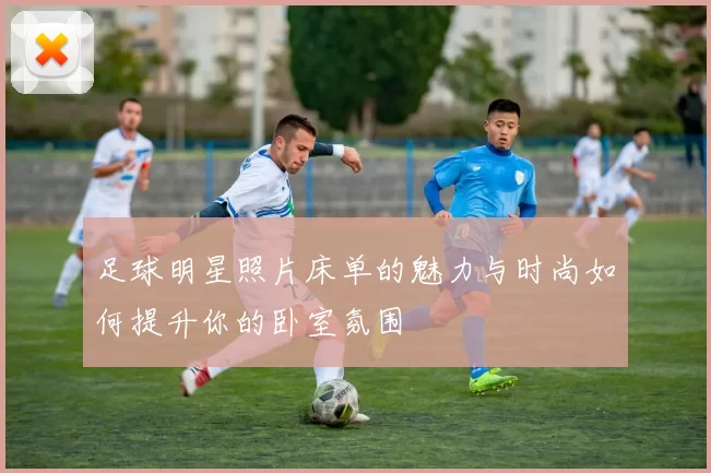 足球明星照片床单的魅力与时尚如何提升你的卧室氛围