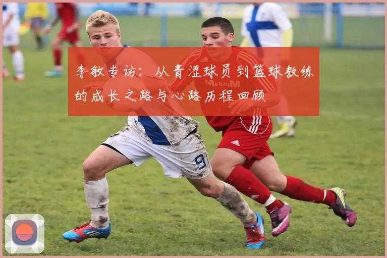 李敏专访：从青涩球员到篮球教练的成长之路与心路历程回顾