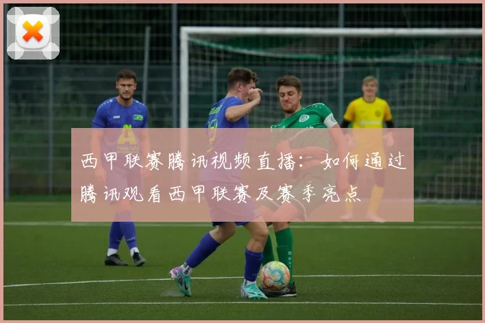 西甲联赛腾讯视频直播：如何通过腾讯观看西甲联赛及赛季亮点