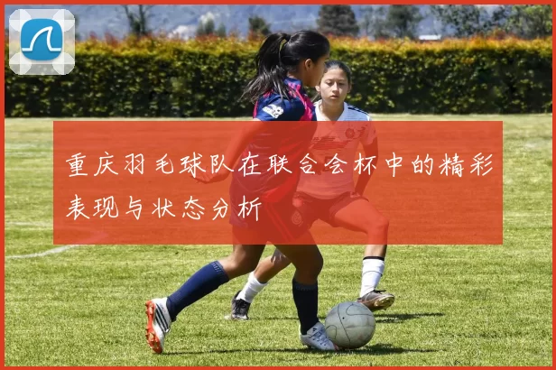 重庆羽毛球队在联合会杯中的精彩表现与状态分析