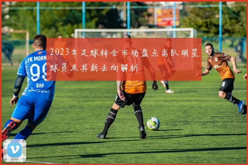 2023年足球转会市场盘点离队明星球员及其新去向解析