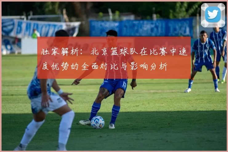 独家解析：北京篮球队在比赛中速度优势的全面对比与影响分析