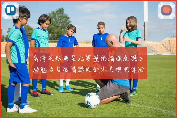 高清足球明星比赛壁纸精选展现运动魅力与激情瞬间的完美视觉体验