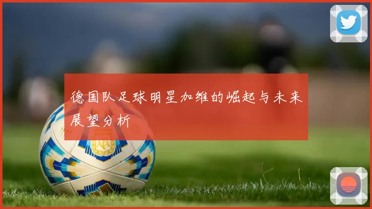 德国队足球明星加维的崛起与未来展望分析