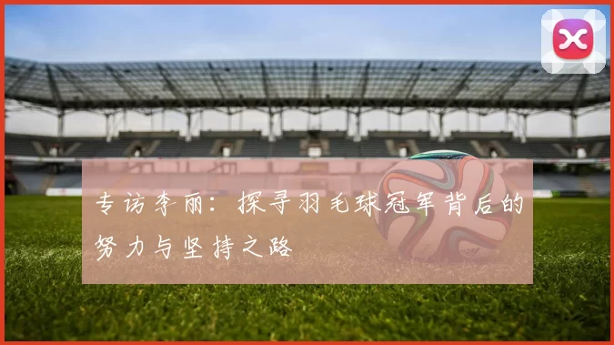 专访李丽：探寻羽毛球冠军背后的努力与坚持之路