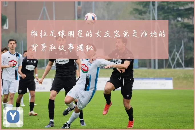 维拉足球明星的女友究竟是谁她的背景和故事揭秘