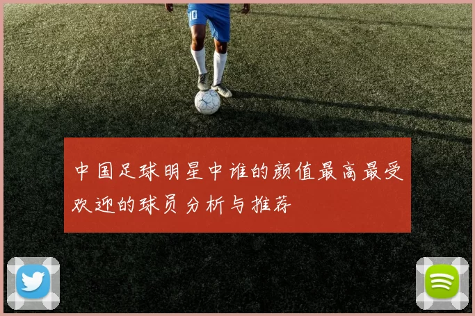 中国足球明星中谁的颜值最高最受欢迎的球员分析与推荐