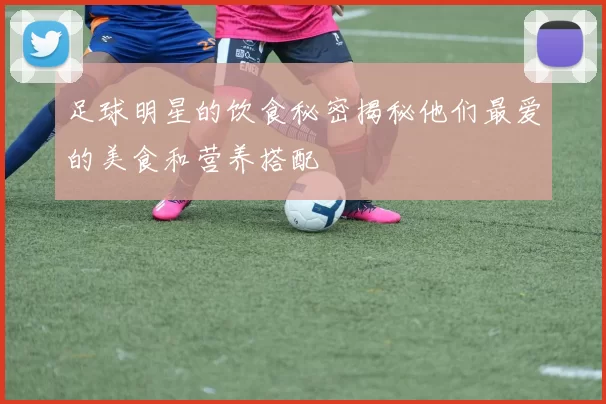 足球明星的饮食秘密揭秘他们最爱的美食和营养搭配