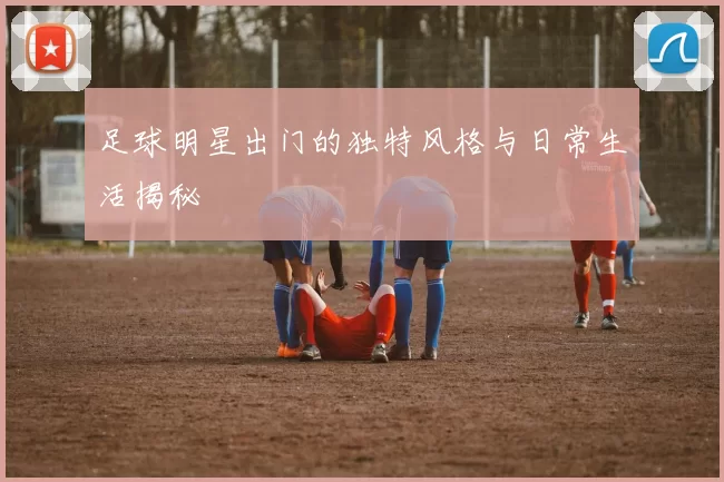 足球明星出门的独特风格与日常生活揭秘