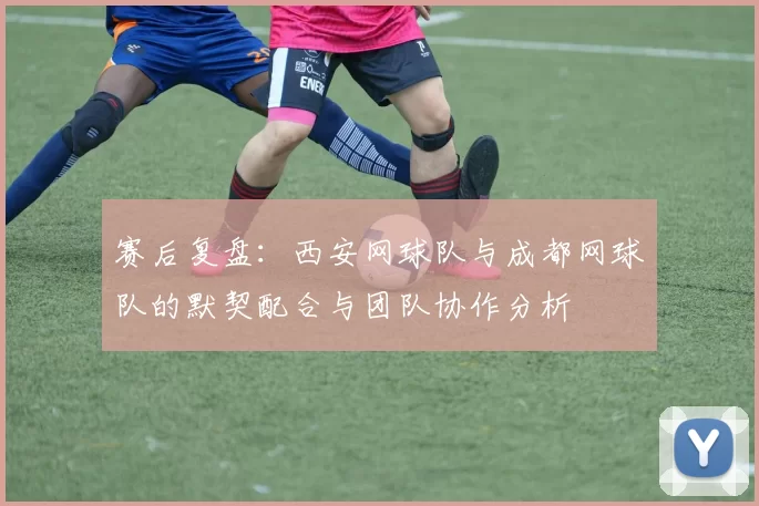 赛后复盘：西安网球队与成都网球队的默契配合与团队协作分析