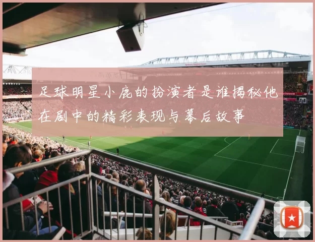 足球明星小鹿的扮演者是谁揭秘他在剧中的精彩表现与幕后故事