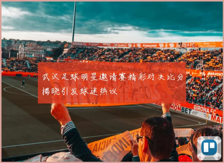 武汉足球明星邀请赛精彩对决比分揭晓引发球迷热议