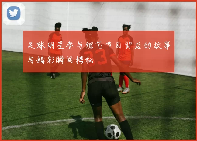 足球明星参与综艺节目背后的故事与精彩瞬间揭秘