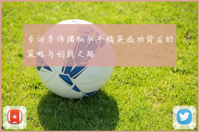 专访李伟揭秘和平精英成功背后的策略与创新之路