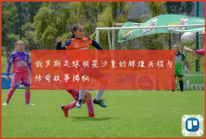 俄罗斯足球明星沙皇的辉煌历程与传奇故事揭秘