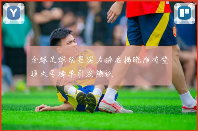全球足球明星实力排名揭晓谁将登顶大号榜单引发热议