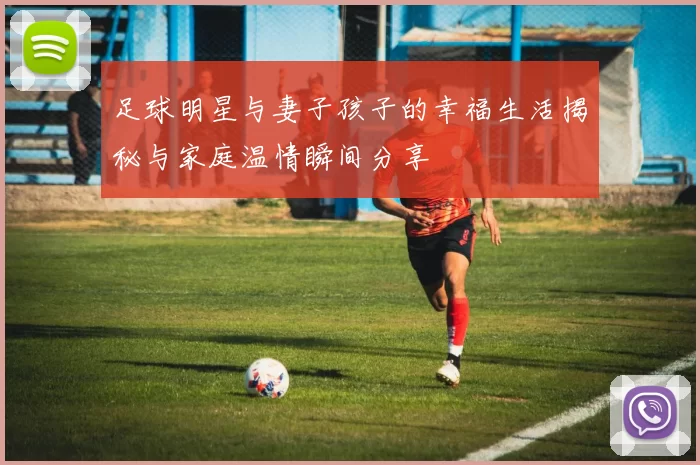 足球明星与妻子孩子的幸福生活揭秘与家庭温情瞬间分享