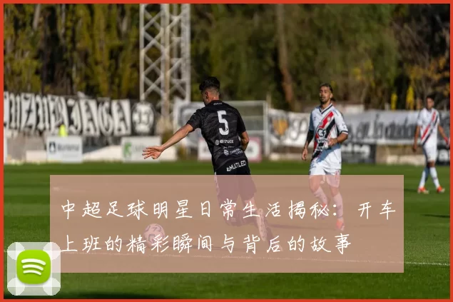 中超足球明星日常生活揭秘：开车上班的精彩瞬间与背后的故事