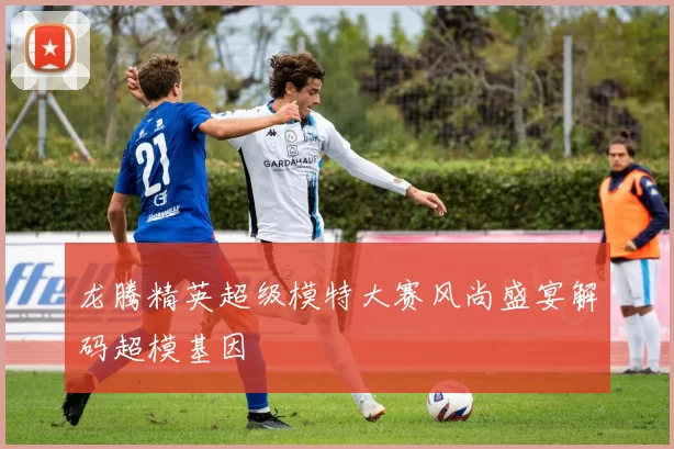 龙腾精英超级模特大赛风尚盛宴解码超模基因