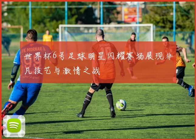 世界杯6号足球明星闪耀赛场展现非凡技艺与激情之战