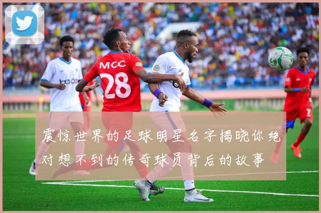 震惊世界的足球明星名字揭晓你绝对想不到的传奇球员背后的故事
