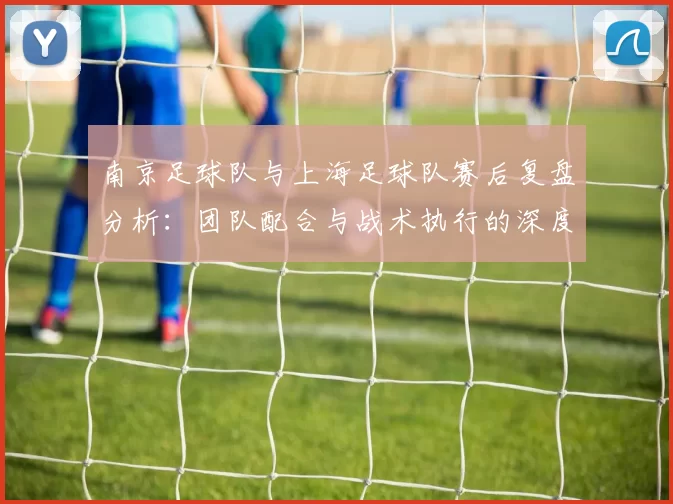 南京足球队与上海足球队赛后复盘分析：团队配合与战术执行的深度探讨
