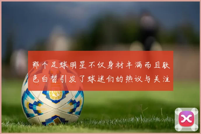 那个足球明星不仅身材丰满而且肤色白皙引发了球迷们的热议与关注