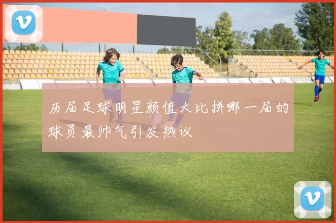 历届足球明星颜值大比拼哪一届的球员最帅气引发热议
