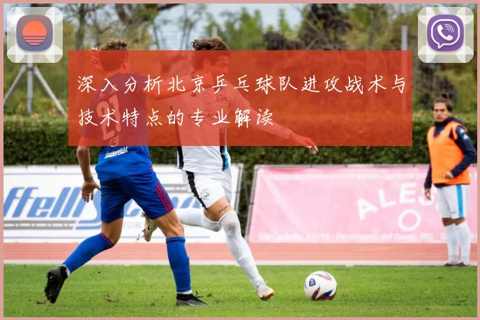 深入分析北京乒乓球队进攻战术与技术特点的专业解读