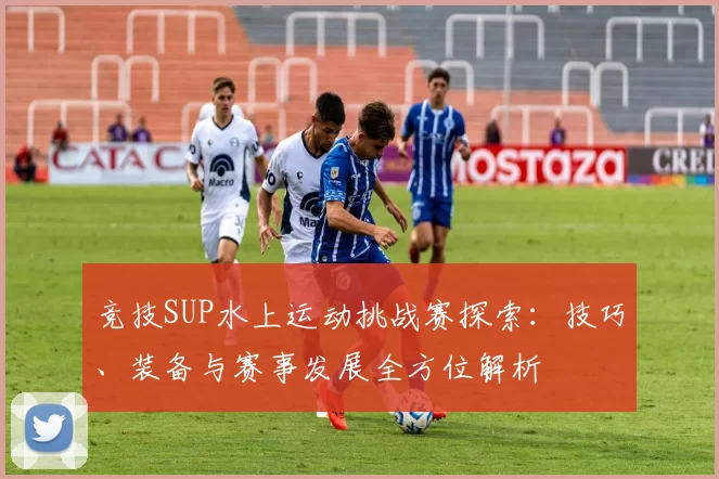 竞技SUP水上运动挑战赛探索：技巧、装备与赛事发展全方位解析