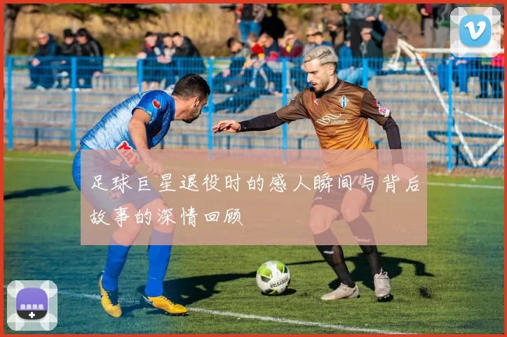 足球巨星退役时的感人瞬间与背后故事的深情回顾