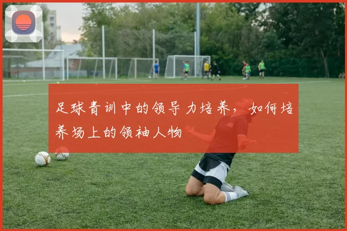 足球青训中的领导力培养，如何培养场上的领袖人物