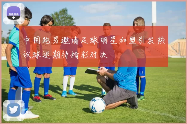 中国跑男邀请足球明星加盟引发热议球迷期待精彩对决