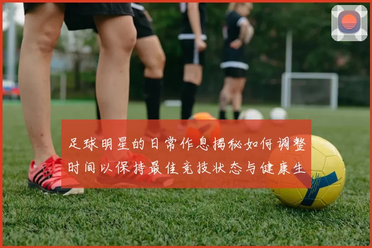 足球明星的日常作息揭秘如何调整时间以保持最佳竞技状态与健康生活