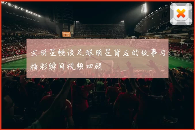 女明星畅谈足球明星背后的故事与精彩瞬间视频回顾