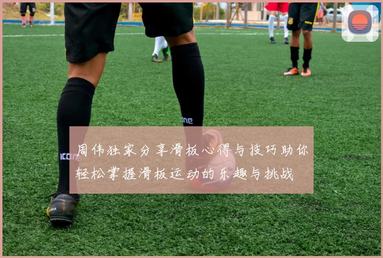 周伟独家分享滑板心得与技巧助你轻松掌握滑板运动的乐趣与挑战