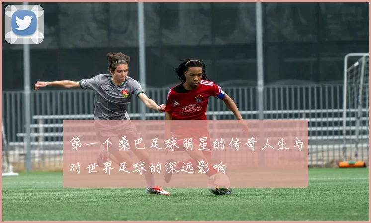 第一个桑巴足球明星的传奇人生与对世界足球的深远影响