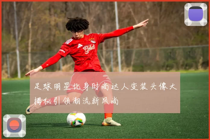 足球明星化身时尚达人变装头像大揭秘引领潮流新风尚