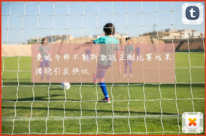 曼城与那不勒斯激战正酣比赛结果揭晓引发热议