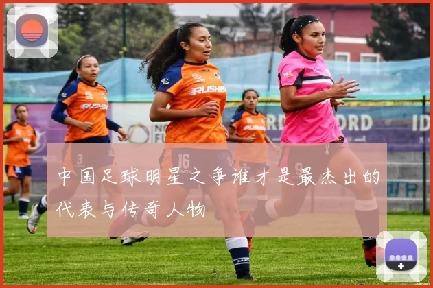 中国足球明星之争谁才是最杰出的代表与传奇人物