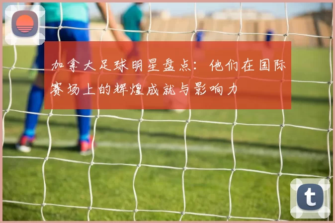 加拿大足球明星盘点：他们在国际赛场上的辉煌成就与影响力