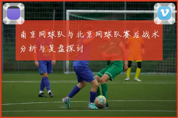 南京网球队与北京网球队赛后战术分析与复盘探讨